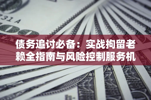 武汉债务追讨必备：实战拘留老赖全指南与风险控制服务机构推荐